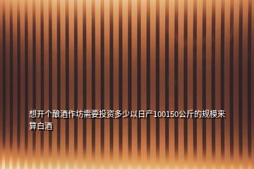 想開個(gè)釀酒作坊需要投資多少以日產(chǎn)100150公斤的規(guī)模來算白酒