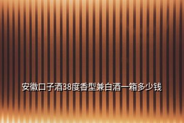 安徽口子酒38度香型兼白酒一箱多少錢