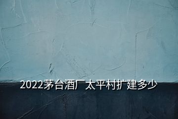 2022茅臺(tái)酒廠太平村擴(kuò)建多少