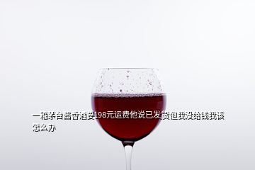 一箱茅臺(tái)醬香酒要198元運(yùn)費(fèi)他說(shuō)已發(fā)貨但我沒(méi)給錢我該怎么辦