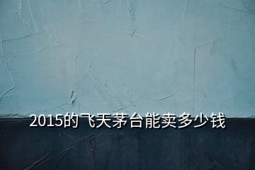 2015的飛天茅臺(tái)能賣多少錢