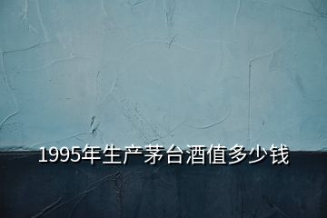 1995年生產茅臺酒值多少錢