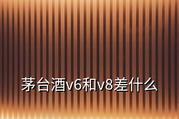 茅臺酒v6和v8差什么