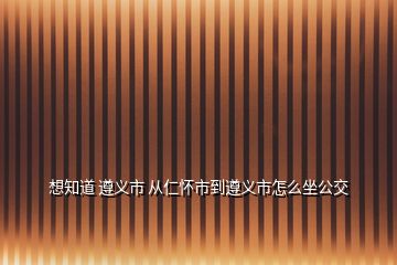 想知道 遵義市 從仁懷市到遵義市怎么坐公交