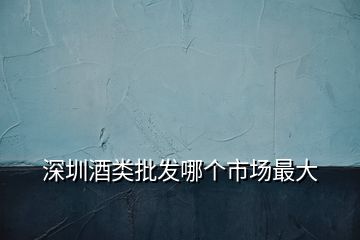 深圳酒類批發(fā)哪個(gè)市場最大