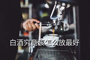 白酒究竟該怎么放最好