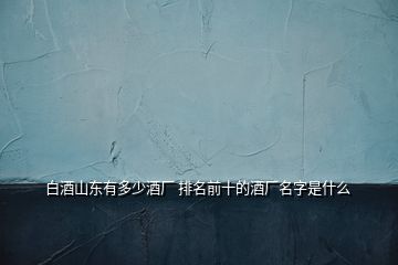 白酒山東有多少酒廠 排名前十的酒廠名字是什么