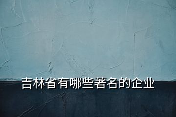 吉林省有哪些著名的企業(yè)