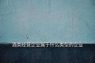 酒類(lèi)經(jīng)營(yíng)企業(yè)屬于什么類(lèi)型的企業(yè)