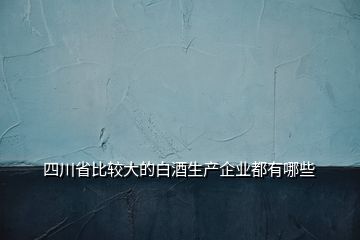 四川省比較大的白酒生產企業(yè)都有哪些