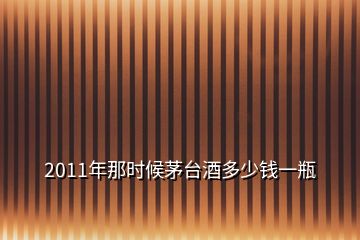 2011年那時候茅臺酒多少錢一瓶