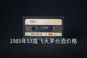 1985年53度飛天茅臺酒價格