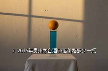 2. 2016年貴州茅臺酒53度價格多少一瓶