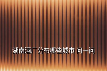 湖南酒廠分布哪些城市 問一問