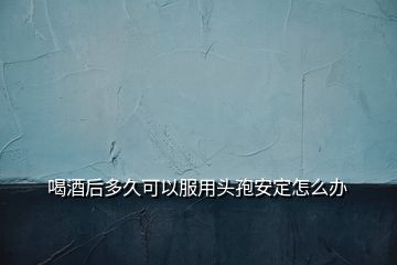 喝酒后多久可以服用頭孢安定怎么辦