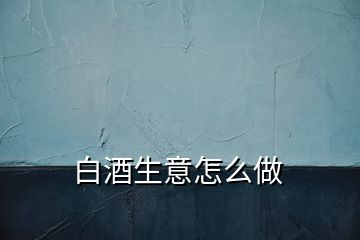 白酒生意怎么做