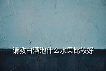 請(qǐng)教白酒泡什么水果比較好