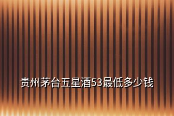 貴州茅臺五星酒53最低多少錢