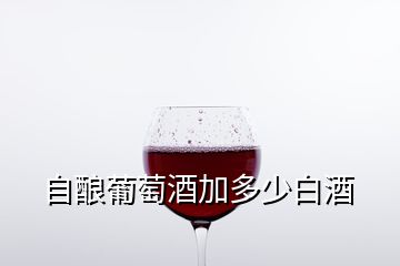 自釀葡萄酒加多少白酒