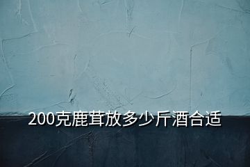 200克鹿茸放多少斤酒合適