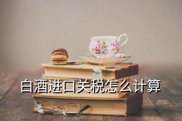 白酒進口關(guān)稅怎么計算