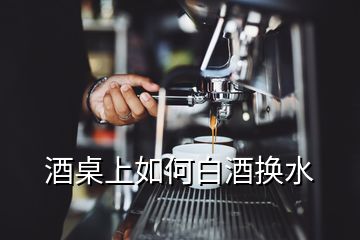 酒桌上如何白酒換水