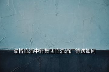 淄博臨淄中軒集團(tuán)臨淄酒廠待遇如何