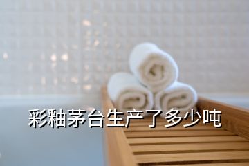 彩釉茅臺(tái)生產(chǎn)了多少噸