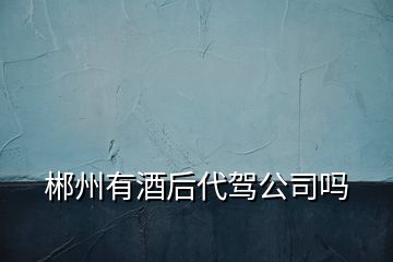 郴州有酒后代駕公司嗎