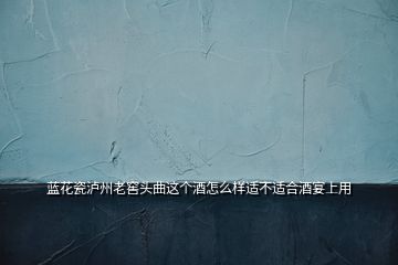 藍(lán)花瓷瀘州老窖頭曲這個(gè)酒怎么樣適不適合酒宴上用