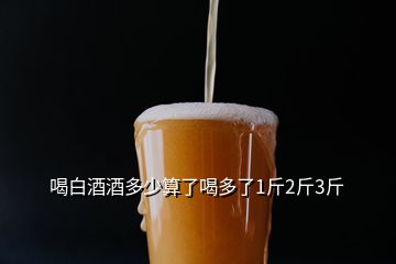 喝白酒酒多少算了喝多了1斤2斤3斤