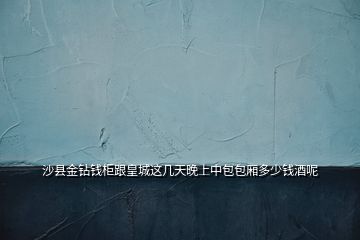 沙縣金鉆錢柜跟皇城這幾天晚上中包包廂多少錢酒呢