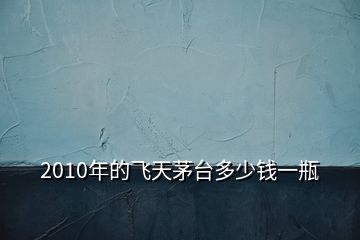 2010年的飛天茅臺(tái)多少錢(qián)一瓶