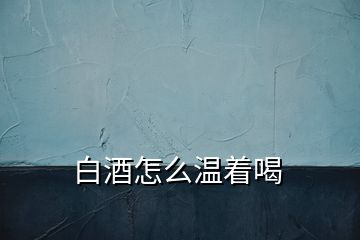 白酒怎么溫著喝