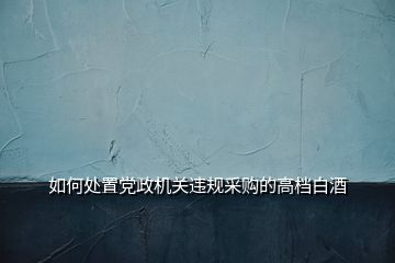 如何處置黨政機關(guān)違規(guī)采購的高檔白酒