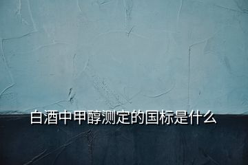 白酒中甲醇測(cè)定的國(guó)標(biāo)是什么