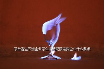 茅臺香溢五洲企業(yè)怎么申請配額需要企業(yè)什么要求