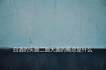 白酒的頭曲二曲大曲的概念是什么