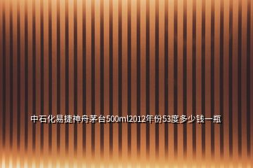 中石化易捷神舟茅臺500ml2012年份53度多少錢一瓶