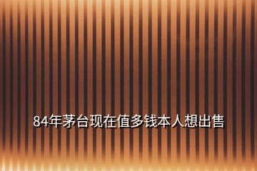 84年茅臺(tái)現(xiàn)在值多錢本人想出售