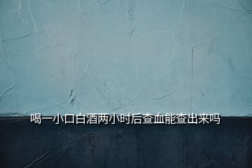 喝一小口白酒兩小時(shí)后查血能查出來(lái)嗎