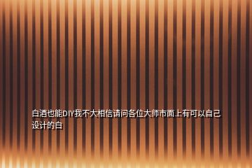 白酒也能DIY我不大相信請問各位大師市面上有可以自己設計的白