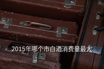 2015年哪個(gè)市白酒消費(fèi)量最大