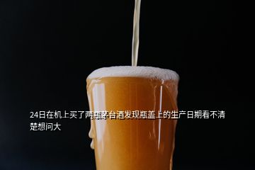 24日在機(jī)上買了兩瓶茅臺(tái)酒發(fā)現(xiàn)瓶蓋上的生產(chǎn)日期看不清楚想問大