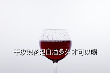 干玫瑰花泡白酒多久才可以喝