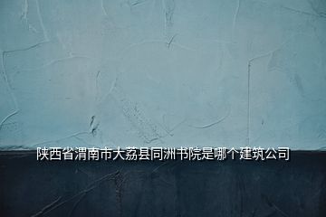 陜西省渭南市大荔縣同洲書院是哪個建筑公司