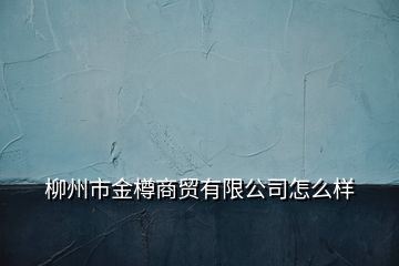 柳州市金樽商貿有限公司怎么樣