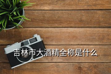 吉林市大酒精全稱(chēng)是什么