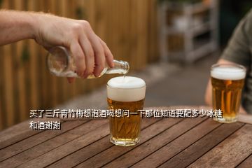 買了三斤青竹梅想泡酒喝想問一下那位知道要配多少冰糖和酒謝謝