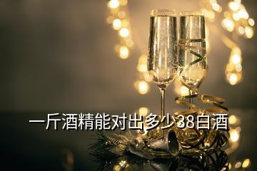 一斤酒精能對出多少38白酒